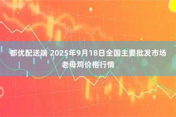 都优配送端 2025年9月18日全国主要批发市场老母鸡价格行情