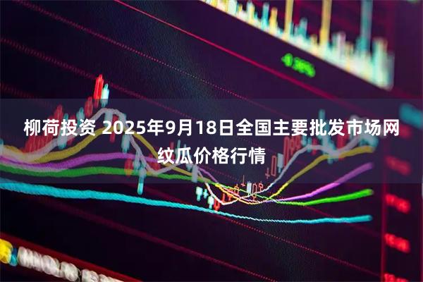 柳荷投资 2025年9月18日全国主要批发市场网纹瓜价格行情