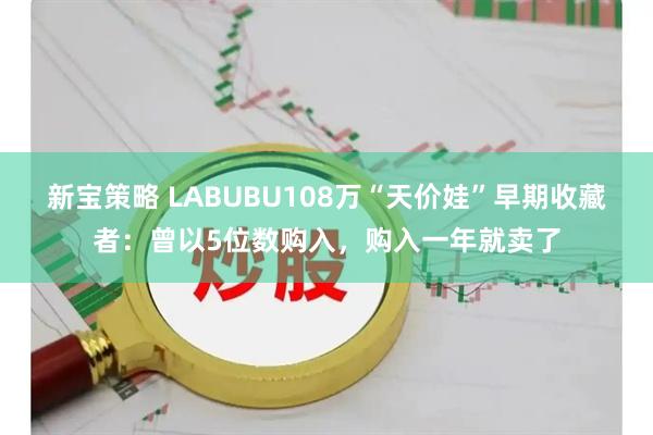 新宝策略 LABUBU108万“天价娃”早期收藏者：曾以5位数购入，购入一年就卖了
