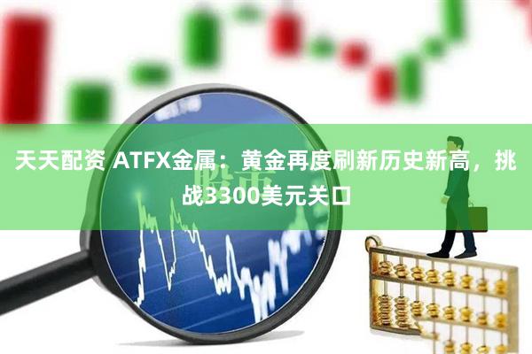 天天配资 ATFX金属:黄金再度刷新历史新高,挑战3300美元关口