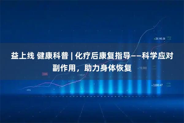 益上线 健康科普 | 化疗后康复指导——科学应对副作用,助力身体恢复