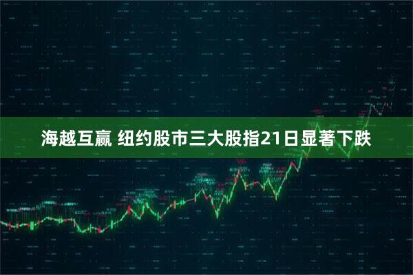 海越互赢 纽约股市三大股指21日显著下跌