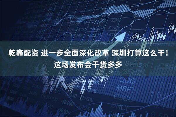 乾鑫配资 进一步全面深化改革 深圳打算这么干!这场发布会干货多多