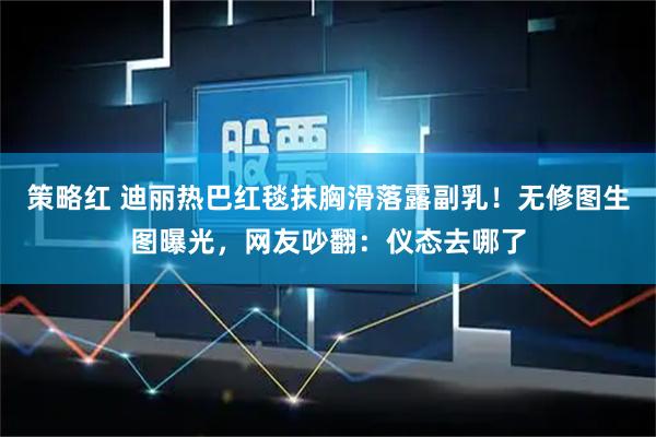 策略红 迪丽热巴红毯抹胸滑落露副乳！无修图生图曝光，网友吵翻：仪态去哪了