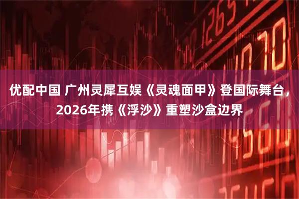 优配中国 广州灵犀互娱《灵魂面甲》登国际舞台，2026年携《浮沙》重塑沙盒边界