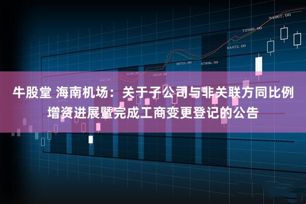 牛股堂 海南机场:关于子公司与非关联方同比例增资进展暨完成工商变更登记的公告