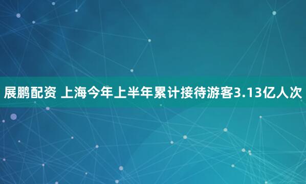 展鹏配资 上海今年上半年累计接待游客3.13亿人次